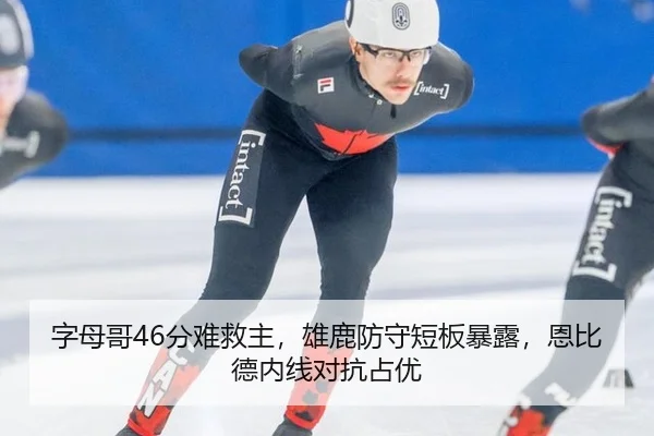 字母哥46分难救主，雄鹿防守短板暴露，恩比德内线对抗占优