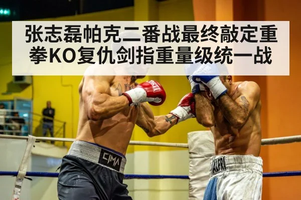 张志磊帕克二番战最终敲定重拳KO复仇剑指重量级统一战